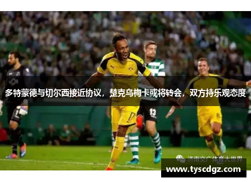 多特蒙德与切尔西接近协议，楚克乌梅卡或将转会，双方持乐观态度